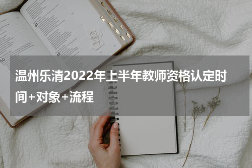 温州乐清2022年上半年教师资格认定时间+对象+流程