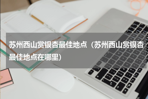 苏州西山赏银杏最佳地点（苏州西山赏银杏最佳地点在哪里）