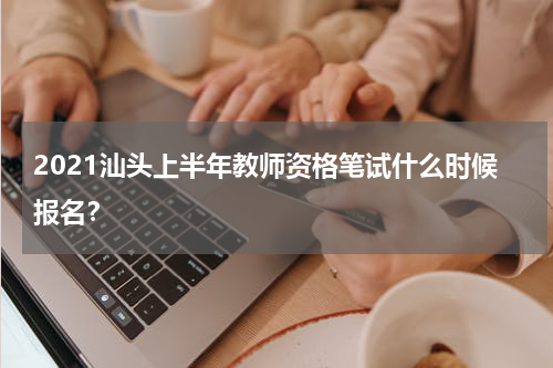 2021汕头上半年教师资格笔试什么时候报名？