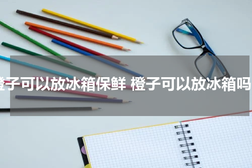 橙子可以放冰箱保鲜 橙子可以放冰箱吗
