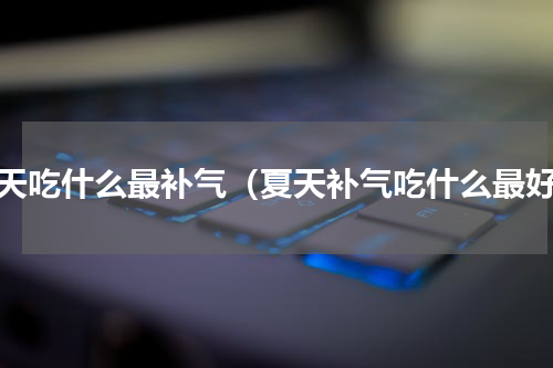 夏天吃什么最补气（夏天补气吃什么最好）