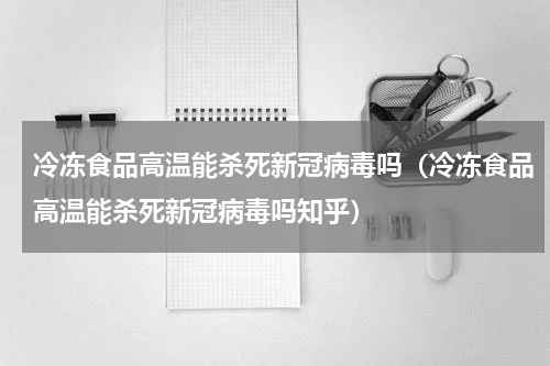 冷冻食品高温能杀死新冠病毒吗（冷冻食品高温能杀死新冠病毒吗知乎）
