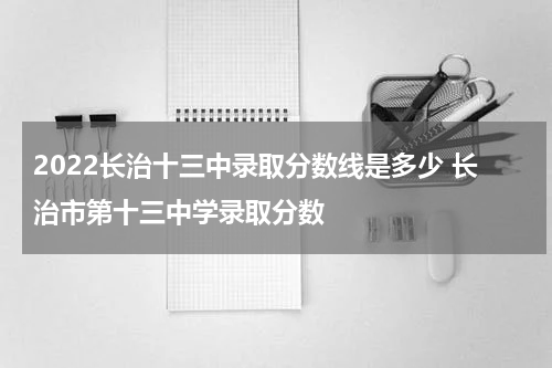 2022长治十三中录取分数线是多少 长治市第十三中学录取分数