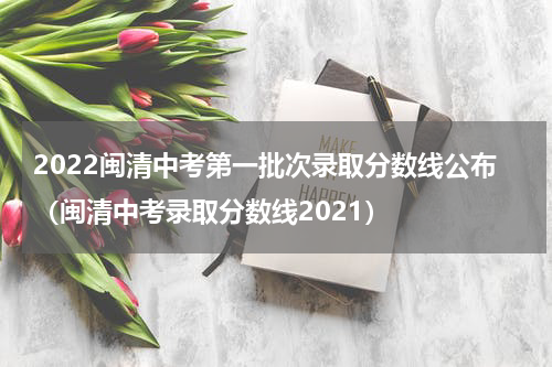 2022闽清中考第一批次录取分数线公布（闽清中考录取分数线2021）