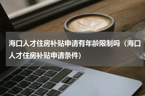 海口人才住房补贴申请有年龄限制吗（海口人才住房补贴申请条件）