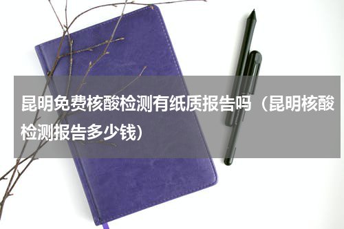 昆明免费核酸检测有纸质报告吗（昆明核酸检测报告多少钱）