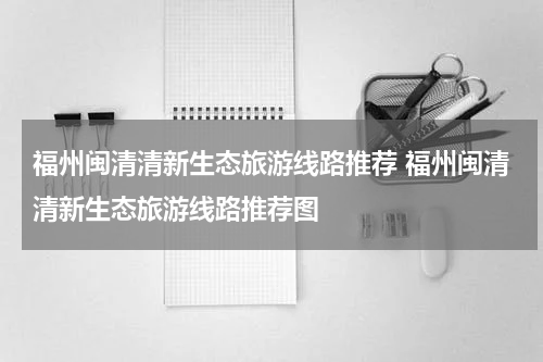 福州闽清清新生态旅游线路推荐 福州闽清清新生态旅游线路推荐图