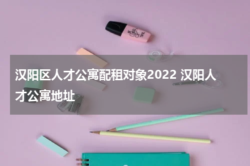 汉阳区人才公寓配租对象2022 汉阳人才公寓地址