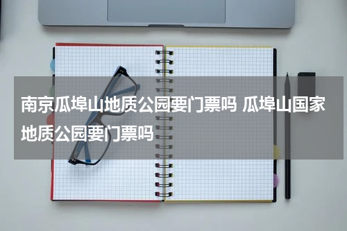 南京瓜埠山地质公园要门票吗 瓜埠山国家地质公园要门票吗