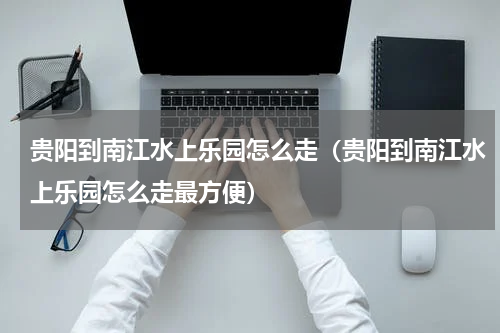 贵阳到南江水上乐园怎么走（贵阳到南江水上乐园怎么走最方便）