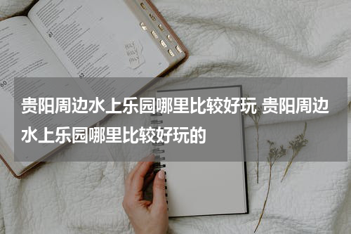 贵阳周边水上乐园哪里比较好玩 贵阳周边水上乐园哪里比较好玩的