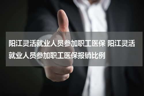 阳江灵活就业人员参加职工医保 阳江灵活就业人员参加职工医保报销比例