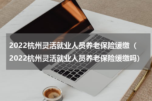 2022杭州灵活就业人员养老保险缓缴（2022杭州灵活就业人员养老保险缓缴吗）