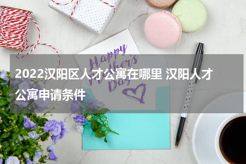 2022汉阳区人才公寓在哪里 汉阳人才公寓申请条件