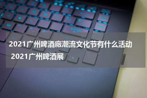 2021广州啤酒廠潮流文化节有什么活动 2021广州啤酒展