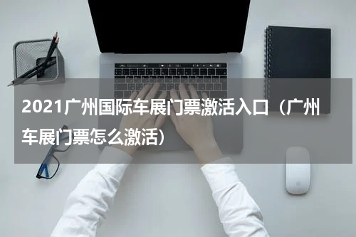 2021广州国际车展门票激活入口（广州车展门票怎么激活）