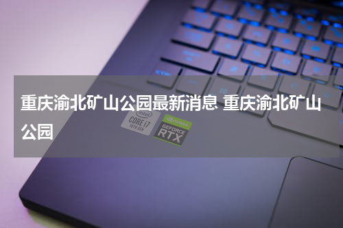 重庆渝北矿山公园最新消息 重庆渝北矿山公园