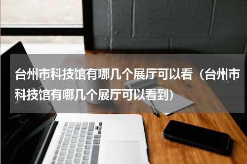 台州市科技馆有哪几个展厅可以看（台州市科技馆有哪几个展厅可以看到）