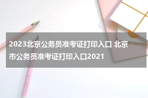 2023北京公务员准考证打印入口 北京市公务员准考证打印入口2021