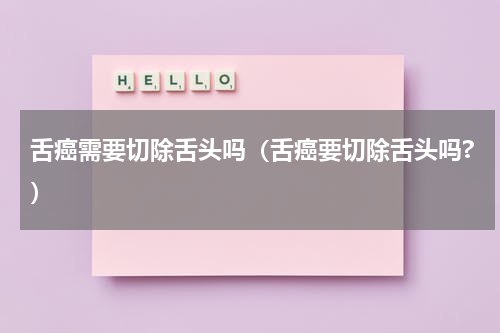 舌癌需要切除舌头吗（舌癌要切除舌头吗?）