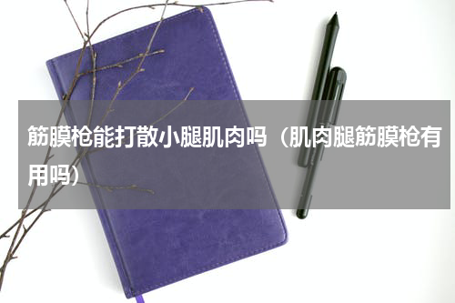 筋膜枪能打散小腿肌肉吗（肌肉腿筋膜枪有用吗）