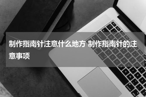 制作指南针注意什么地方 制作指南针的注意事项
