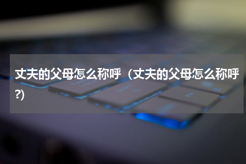 丈夫的父母怎么称呼（丈夫的父母怎么称呼?）