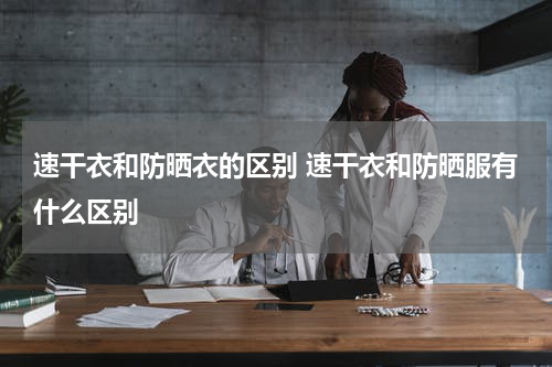 速干衣和防晒衣的区别 速干衣和防晒服有什么区别