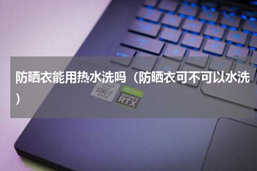 防晒衣能用热水洗吗（防晒衣可不可以水洗）