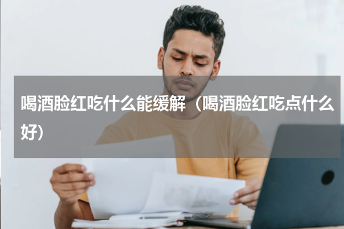 喝酒脸红吃什么能缓解（喝酒脸红吃点什么好）