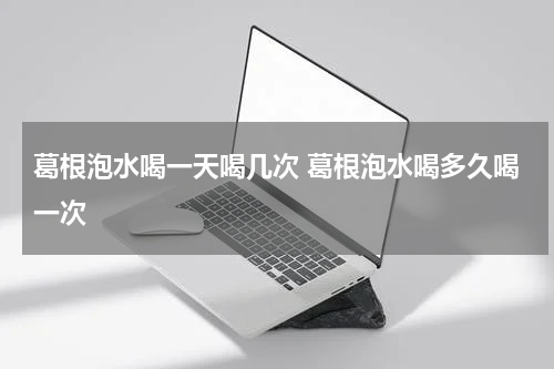 葛根泡水喝一天喝几次 葛根泡水喝多久喝一次
