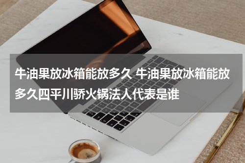 牛油果放冰箱能放多久 牛油果放冰箱能放多久四平川骄火锅法人代表是谁