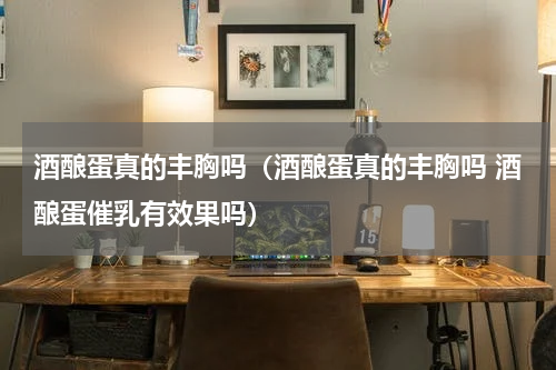 酒酿蛋真的丰胸吗（酒酿蛋真的丰胸吗 酒酿蛋催乳有效果吗）
