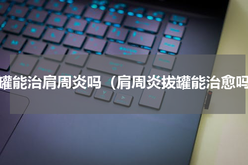 拔罐能治肩周炎吗（肩周炎拔罐能治愈吗）