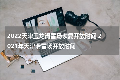 2022天津玉龙滑雪场恢复开放时间 2021年天津滑雪场开放时间