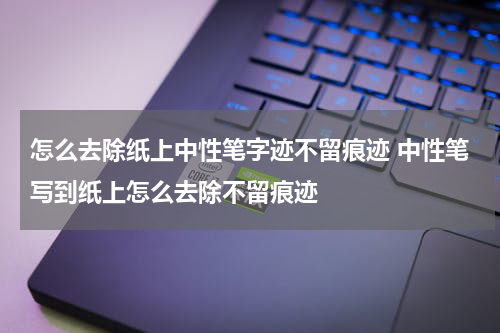 怎么去除纸上中性笔字迹不留痕迹 中性笔写到纸上怎么去除不留痕迹