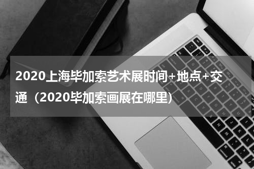 2020上海毕加索艺术展时间+地点+交通（2020毕加索画展在哪里）
