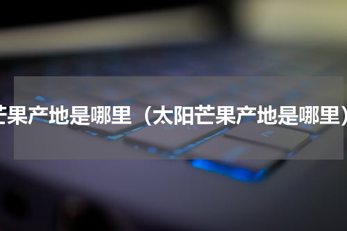 芒果产地是哪里（太阳芒果产地是哪里）