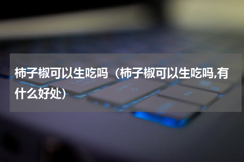 柿子椒可以生吃吗（柿子椒可以生吃吗,有什么好处）