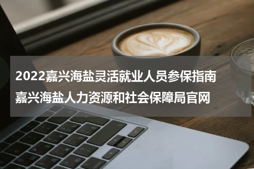2022嘉兴海盐灵活就业人员参保指南 嘉兴海盐人力资源和社会保障局官网