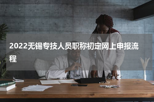 2022无锡专技人员职称初定网上申报流程