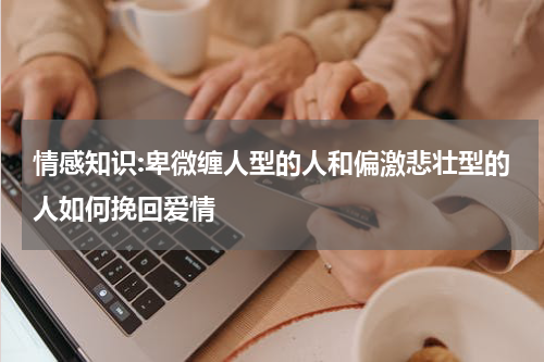 情感知识:卑微缠人型的人和偏激悲壮型的人如何挽回爱情