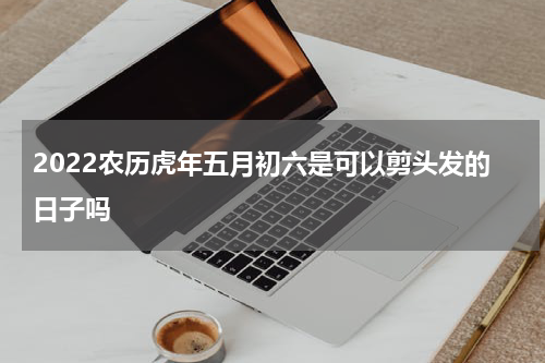 2022农历虎年五月初六是可以剪头发的日子吗