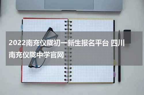 2022南充仪陇初一新生报名平台 四川南充仪陇中学官网