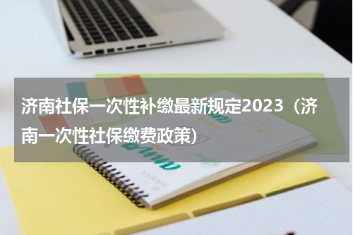 济南社保一次性补缴最新规定2023（济南一次性社保缴费政策）