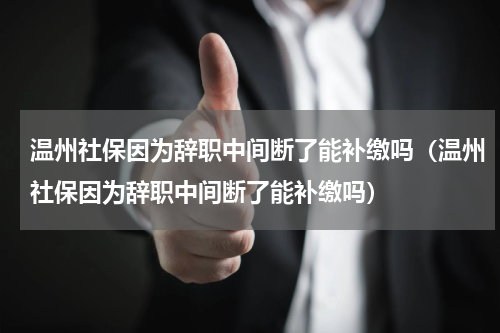 温州社保因为辞职中间断了能补缴吗（温州社保因为辞职中间断了能补缴吗）