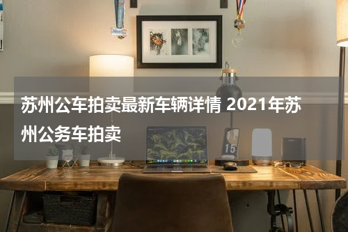 苏州公车拍卖最新车辆详情 2021年苏州公务车拍卖
