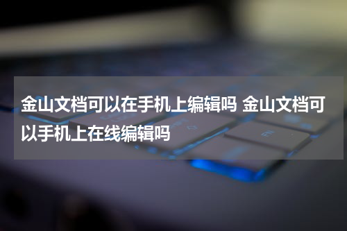 金山文档可以在手机上编辑吗 金山文档可以手机上在线编辑吗