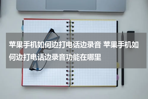 苹果手机如何边打电话边录音 苹果手机如何边打电话边录音功能在哪里
