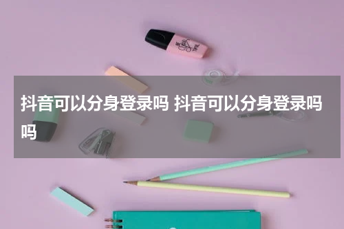 抖音可以分身登录吗 抖音可以分身登录吗吗